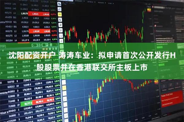 沈阳配资开户 涛涛车业：拟申请首次公开发行H股股票并在香港联交所主板上市