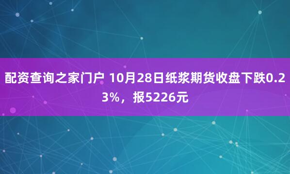 配资查询之家门户 10月28日纸浆期货收盘下跌0.23%，报5226元