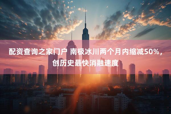 配资查询之家门户 南极冰川两个月内缩减50%，创历史最快消融速度