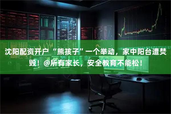 沈阳配资开户 “熊孩子”一个举动，家中阳台遭焚毁！@所有家长，安全教育不能松！