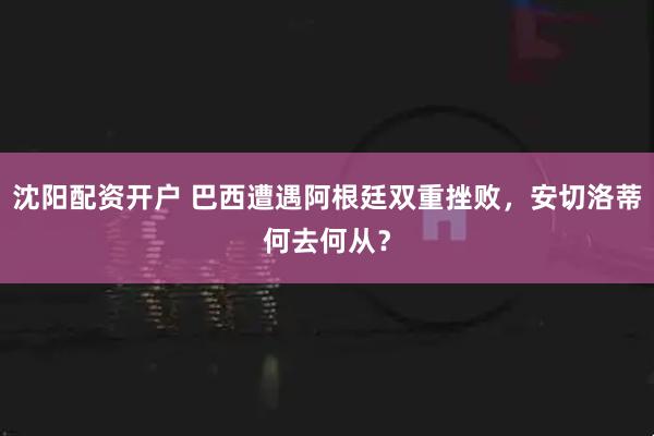 沈阳配资开户 巴西遭遇阿根廷双重挫败，安切洛蒂何去何从？