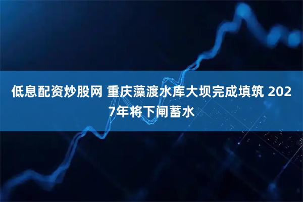 低息配资炒股网 重庆藻渡水库大坝完成填筑 2027年将下闸蓄水