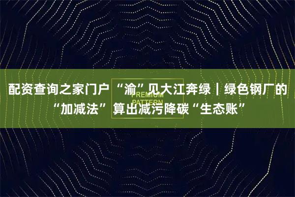 配资查询之家门户 “渝”见大江奔绿｜绿色钢厂的“加减法” 算出减污降碳“生态账”