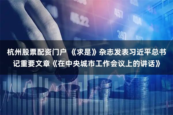 杭州股票配资门户 《求是》杂志发表习近平总书记重要文章《在中央城市工作会议上的讲话》