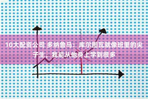 10大配资公司 多纳鲁马：库尔图瓦就像班里的尖子生，我能从他身上学到很多