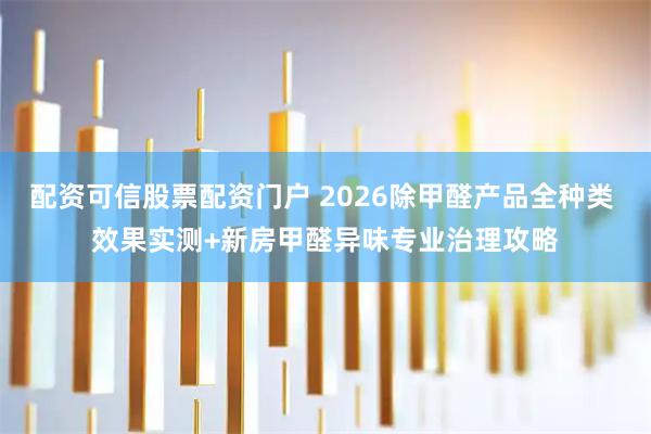 配资可信股票配资门户 2026除甲醛产品全种类 效果实测+新房甲醛异味专业治理攻略