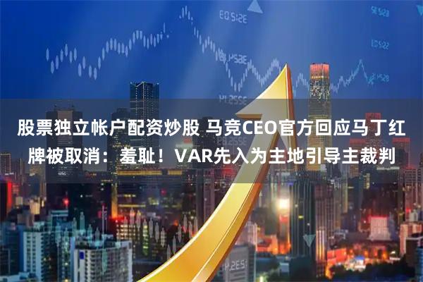 股票独立帐户配资炒股 马竞CEO官方回应马丁红牌被取消:羞耻!VAR先入为主地引导主裁判