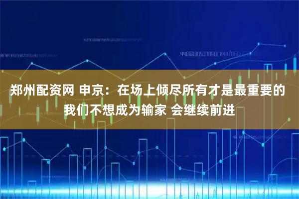 郑州配资网 申京：在场上倾尽所有才是最重要的 我们不想成为输家 会继续前进