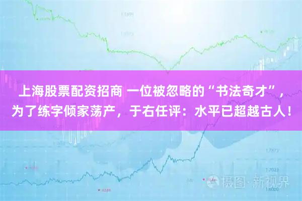 上海股票配资招商 一位被忽略的“书法奇才”，为了练字倾家荡产，于右任评：水平已超越古人！