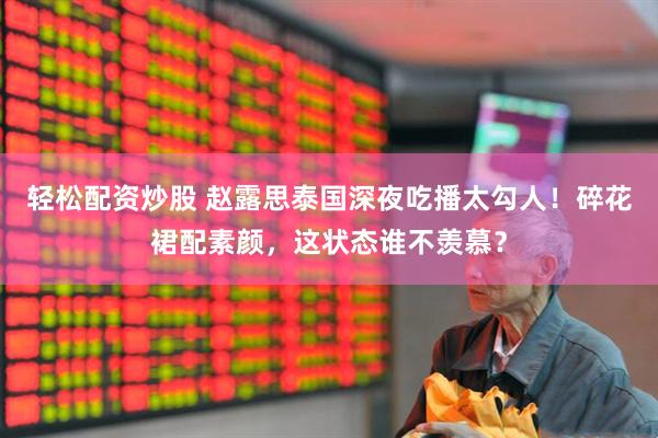 轻松配资炒股 赵露思泰国深夜吃播太勾人！碎花裙配素颜，这状态谁不羡慕？