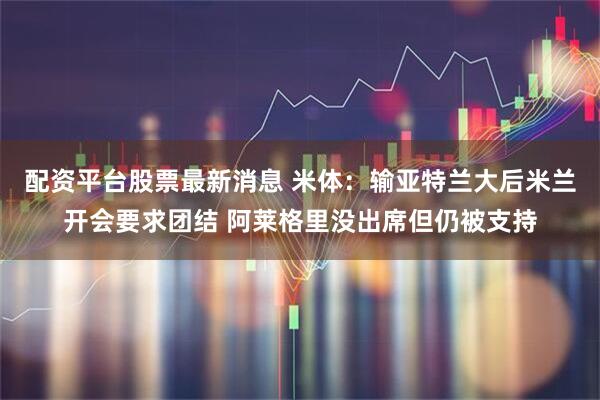配资平台股票最新消息 米体：输亚特兰大后米兰开会要求团结 阿莱格里没出席但仍被支持