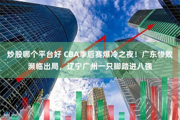 炒股哪个平台好 CBA季后赛爆冷之夜！广东惨败濒临出局，辽宁广州一只脚踏进八强